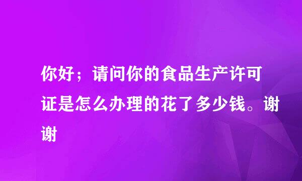 你好；请问你的食品生产许可证是怎么办理的花了多少钱。谢谢