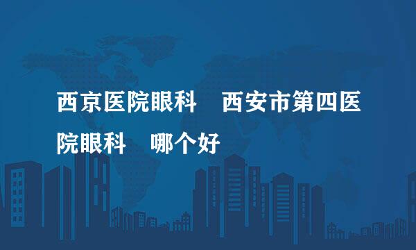 西京医院眼科 西安市第四医院眼科 哪个好