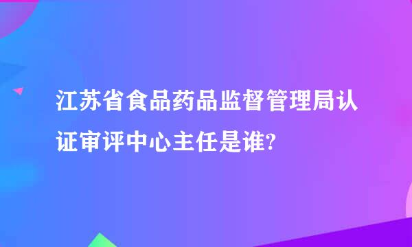 江苏省食品药品监督管理局认证审评中心主任是谁?