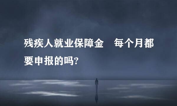 残疾人就业保障金 每个月都要申报的吗?