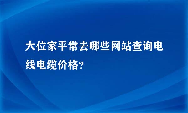 大位家平常去哪些网站查询电线电缆价格？