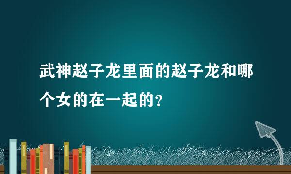 武神赵子龙里面的赵子龙和哪个女的在一起的？