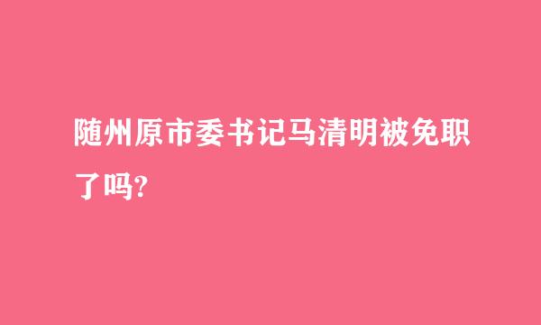 随州原市委书记马清明被免职了吗?