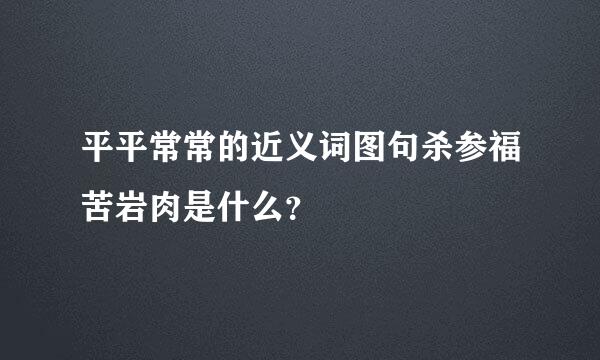 平平常常的近义词图句杀参福苦岩肉是什么？