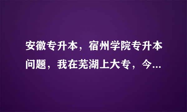 安徽专升本，宿州学院专升本问题，我在芜湖上大专，今年大三，谢谢！