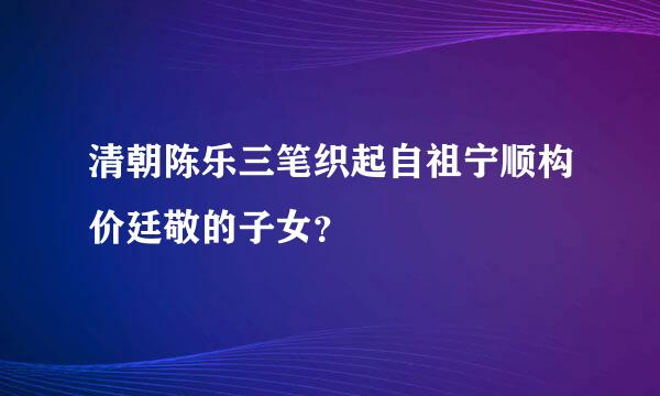 清朝陈乐三笔织起自祖宁顺构价廷敬的子女？