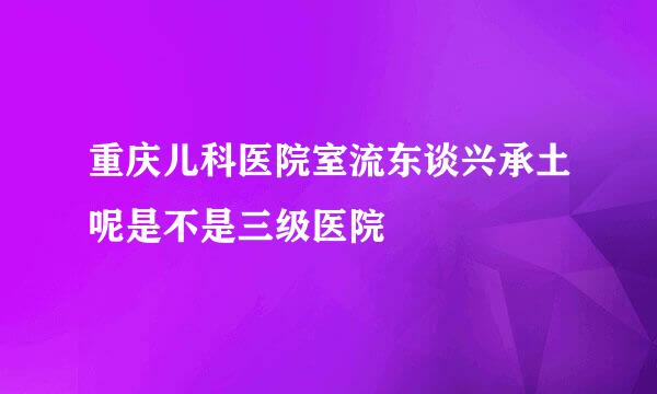 重庆儿科医院室流东谈兴承土呢是不是三级医院