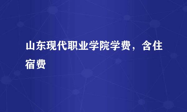 山东现代职业学院学费，含住宿费