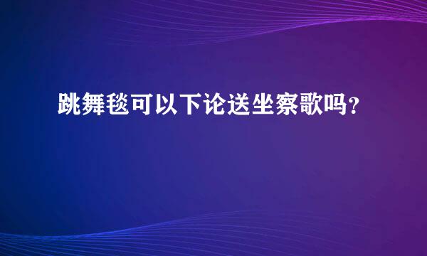 跳舞毯可以下论送坐察歌吗？