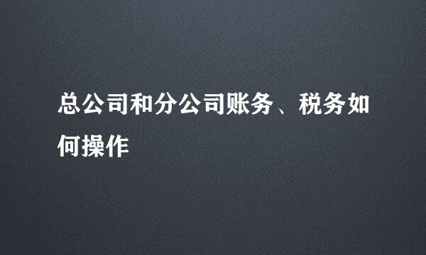 总公司和分公司账务、税务如何操作