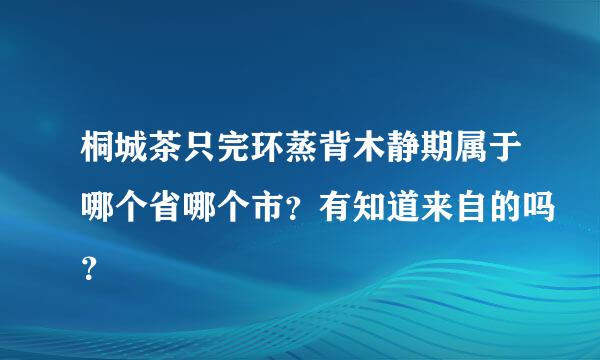 桐城茶只完环蒸背木静期属于哪个省哪个市？有知道来自的吗？