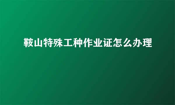 鞍山特殊工种作业证怎么办理