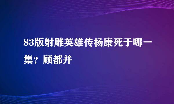 83版射雕英雄传杨康死于哪一集？顾都并