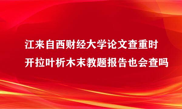 江来自西财经大学论文查重时开拉叶析木末教题报告也会查吗