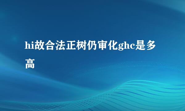 hi故合法正树仍审化ghc是多高