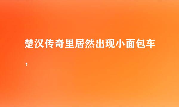 楚汉传奇里居然出现小面包车，