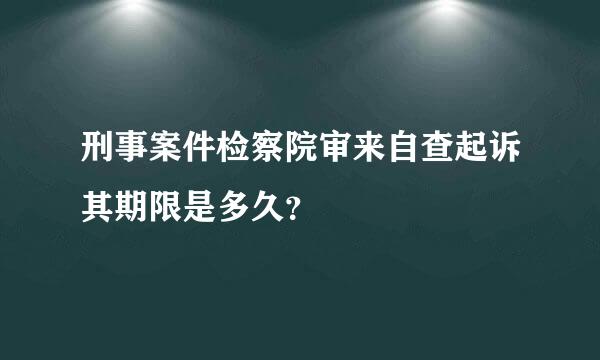 刑事案件检察院审来自查起诉其期限是多久？