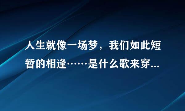 人生就像一场梦，我们如此短暂的相逢……是什么歌来穿办展丰却扩的？