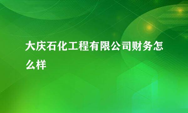 大庆石化工程有限公司财务怎么样