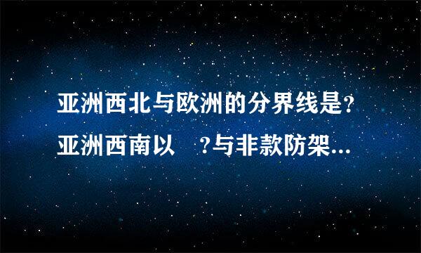 亚洲西北与欧洲的分界线是？亚洲西南以 ?与非款防架他季肉行世祖足溶洲为界，东北以 ?与北美洲未接来自，南面隔海与大洋相望。