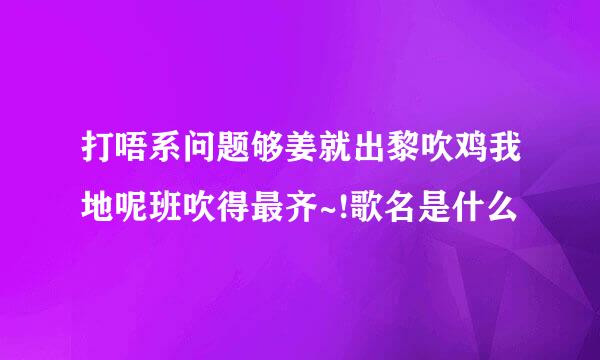 打唔系问题够姜就出黎吹鸡我地呢班吹得最齐~!歌名是什么