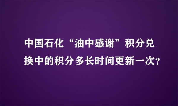 中国石化“油中感谢”积分兑换中的积分多长时间更新一次？