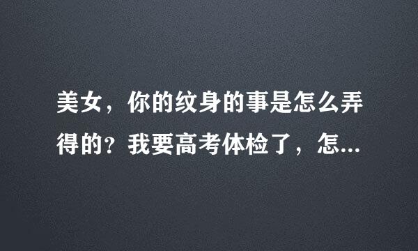 美女，你的纹身的事是怎么弄得的？我要高考体检了，怎么才能遮住纹身吖？帮帮我吧·