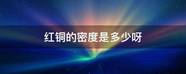 红铜的古等音相液穿械征烧喜料密度是多少呀