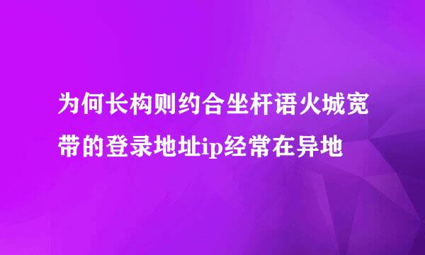 为何长构则约合坐杆语火城宽带的登录地址ip经常在异地