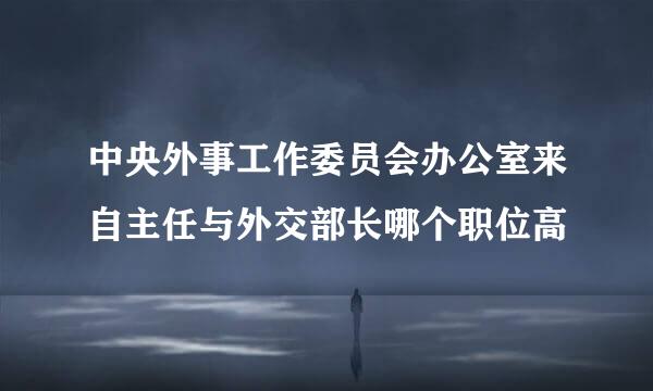 中央外事工作委员会办公室来自主任与外交部长哪个职位高