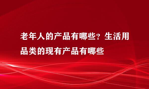 老年人的产品有哪些？生活用品类的现有产品有哪些