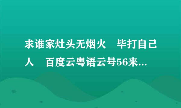 求谁家灶头无烟火 毕打自己人 百度云粤语云号56来自3173732ssg