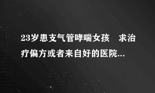 23岁患支气管哮喘女孩 求治疗偏方或者来自好的医院   知道的请帮帮忙  谢谢大家了