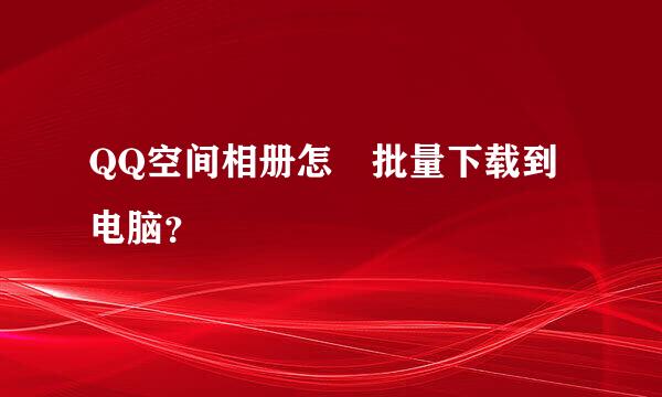 QQ空间相册怎麼批量下载到电脑？