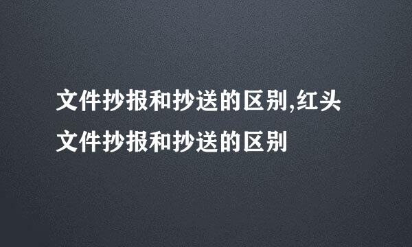 文件抄报和抄送的区别,红头文件抄报和抄送的区别