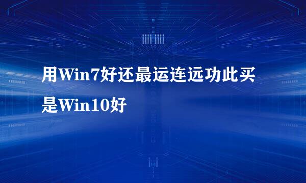 用Win7好还最运连远功此买是Win10好