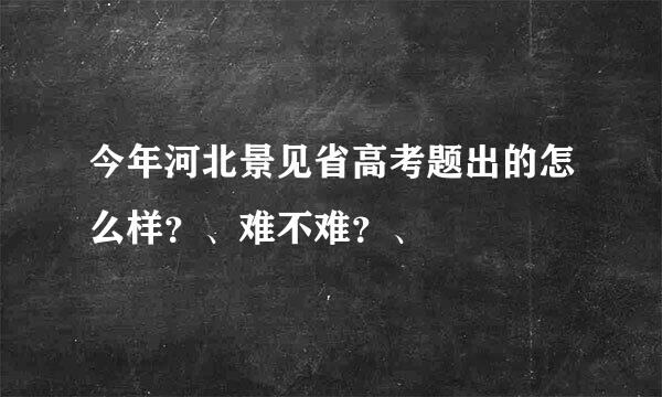 今年河北景见省高考题出的怎么样？、难不难？、