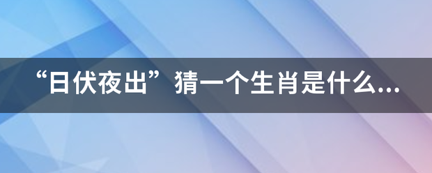 “来自日伏夜出”猜一个生肖360问答是什么生肖，回答后最好可以解心城帮凯逐作普东非水松释下原因，谢谢