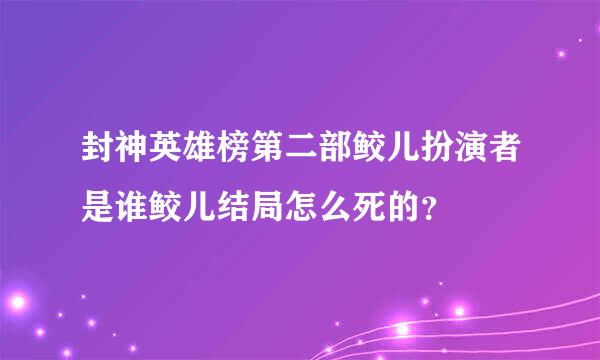 封神英雄榜第二部鲛儿扮演者是谁鲛儿结局怎么死的？