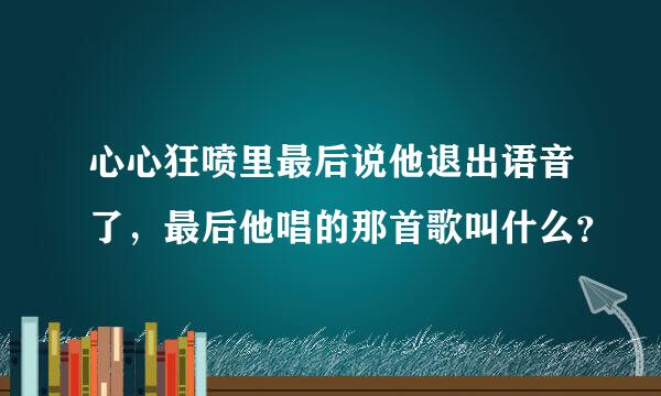 心心狂喷里最后说他退出语音了，最后他唱的那首歌叫什么？