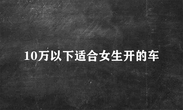 10万以下适合女生开的车