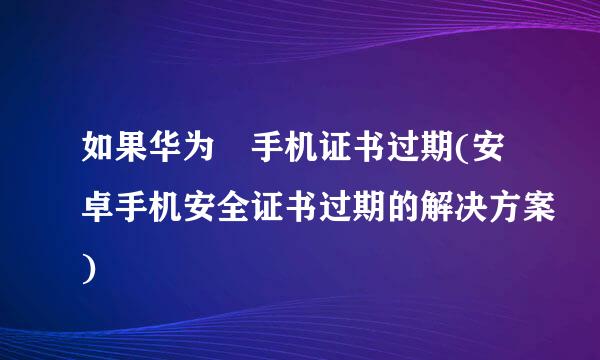 如果华为 手机证书过期(安卓手机安全证书过期的解决方案)