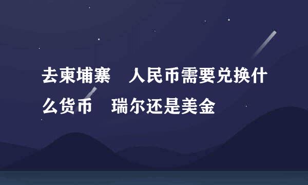 去柬埔寨 人民币需要兑换什么货币 瑞尔还是美金