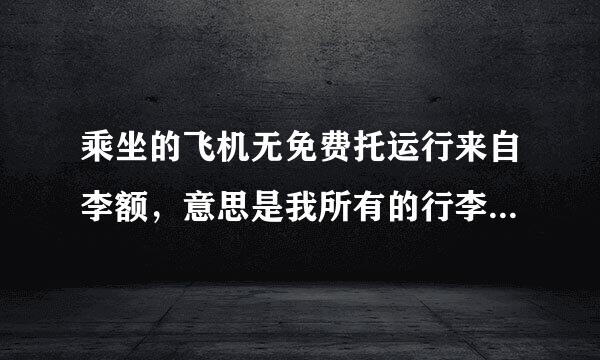 乘坐的飞机无免费托运行来自李额，意思是我所有的行李都要掏钱托360问答运吗，我的20寸行李箱能随身携带不掏钱吗