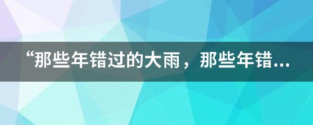 “那些年错过的大雨，那些强限江今兵价久觉还复年错过的爱情”是哪首歌的转架粮益拉心无歌词