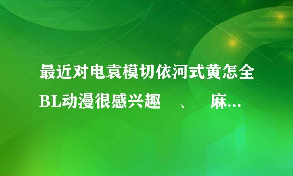 最近对电袁模切依河式黄怎全BL动漫很感兴趣 、 麻烦各位推荐几部比较腐的看看。