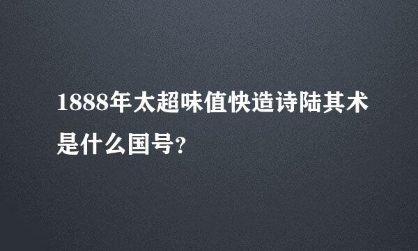 1888年太超味值快造诗陆其术是什么国号？