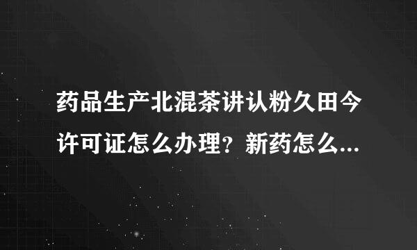 药品生产北混茶讲认粉久田今许可证怎么办理？新药怎么申报来自？