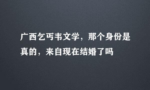 广西乞丐韦文学，那个身份是真的，来自现在结婚了吗