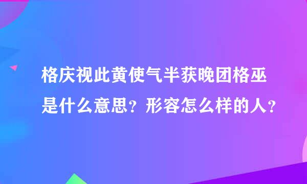 格庆视此黄使气半获晚团格巫是什么意思？形容怎么样的人？